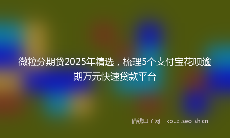 微粒分期贷2025年精选，梳理5个支付宝花呗逾期万元快速贷款平台