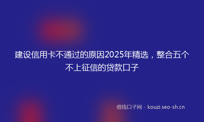 建设信用卡不通过的原因2025年精选，整合五个不上征信的贷款口子