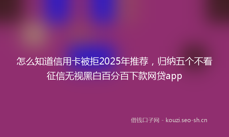 怎么知道信用卡被拒2025年推荐，归纳五个不看征信无视黑白百分百下款网贷app