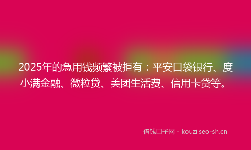 2025年的急用钱频繁被拒有：平安口袋银行、度小满金融、微粒贷、美团生活费、信用卡贷等。