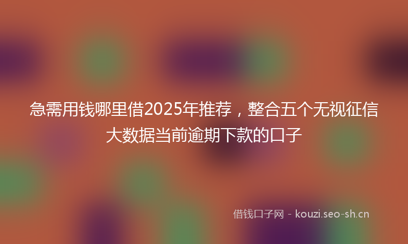 急需用钱哪里借2025年推荐，整合五个无视征信大数据当前逾期下款的口子