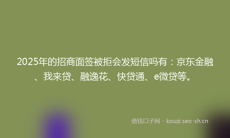 2025年的招商面签被拒会发短信吗有：京东金融、我来贷、融逸花、快贷通、e微贷等。