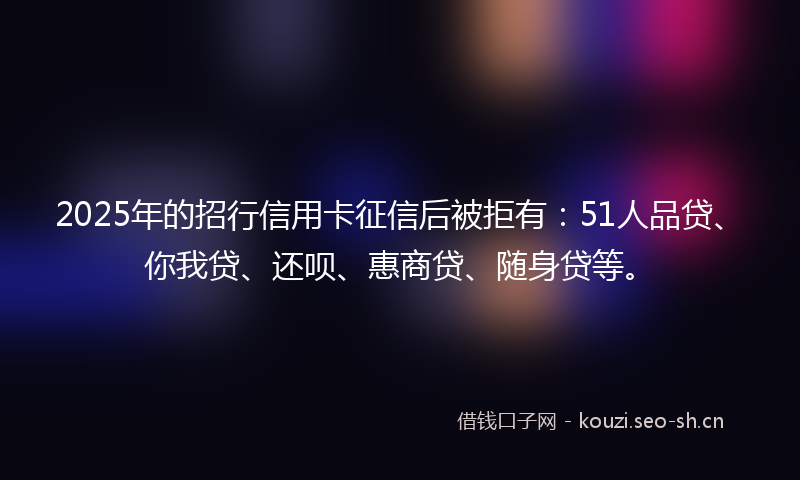 2025年的招行信用卡征信后被拒有：51人品贷、你我贷、还呗、惠商贷、随身贷等。