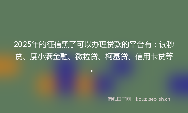 2025年的征信黑了可以办理贷款的平台有：读秒贷、度小满金融、微粒贷、柯基贷、信用卡贷等。