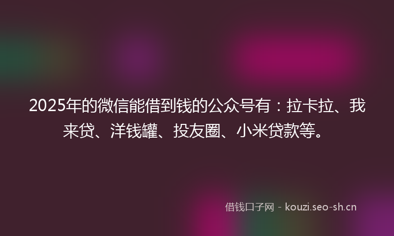 2025年的微信能借到钱的公众号有：拉卡拉、我来贷、洋钱罐、投友圈、小米贷款等。