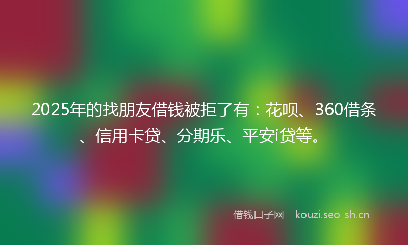 2025年的找朋友借钱被拒了有：花呗、360借条、信用卡贷、分期乐、平安i贷等。