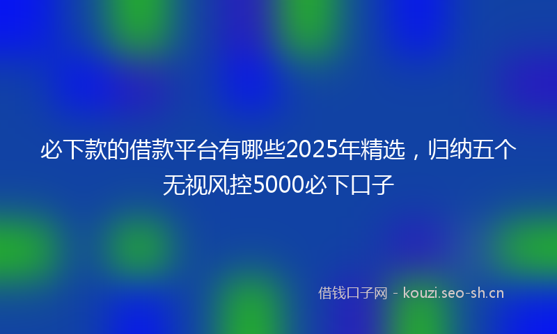 必下款的借款平台有哪些2025年精选，归纳五个无视风控5000必下口子