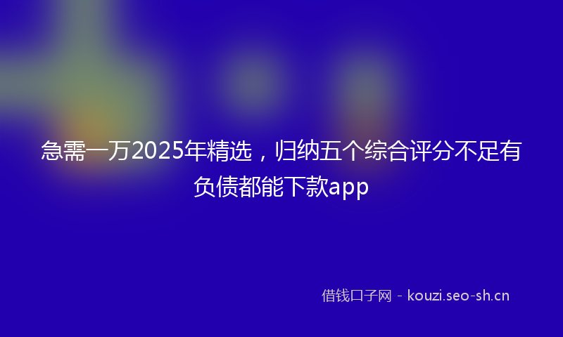急需一万2025年精选，归纳五个综合评分不足有负债都能下款app