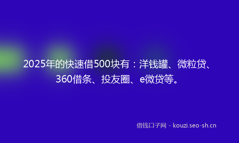 2025年的快速借500块有：洋钱罐、微粒贷、360借条、投友圈、e微贷等。