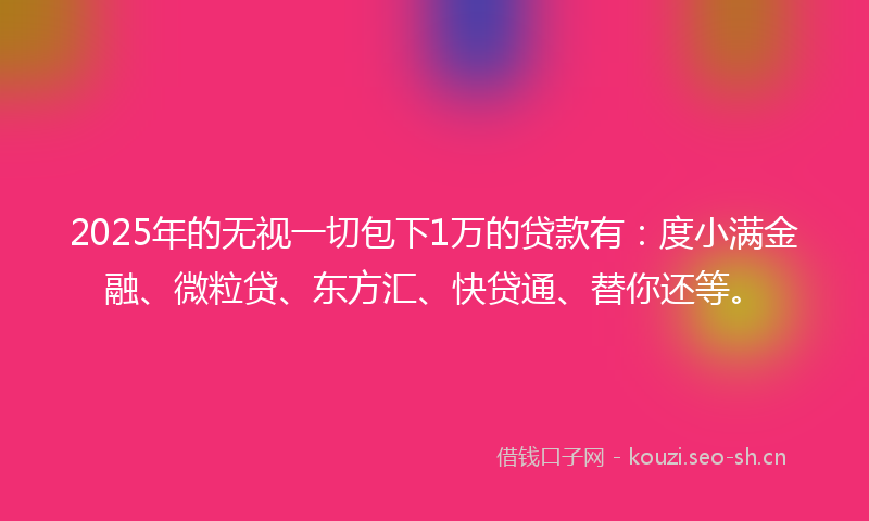 2025年的无视一切包下1万的贷款有：度小满金融、微粒贷、东方汇、快贷通、替你还等。