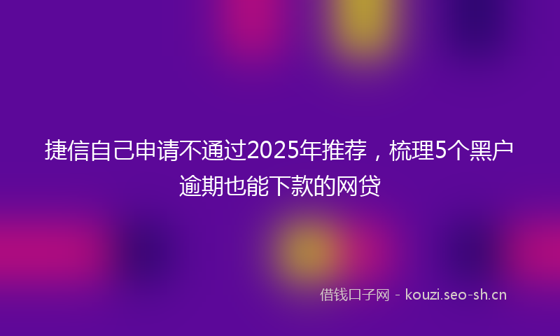 捷信自己申请不通过2025年推荐，梳理5个黑户逾期也能下款的网贷