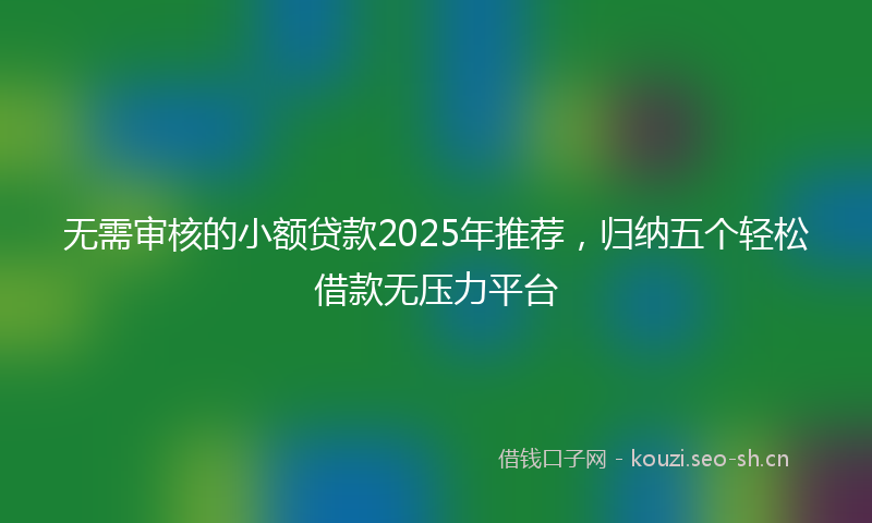 无需审核的小额贷款2025年推荐，归纳五个轻松借款无压力平台