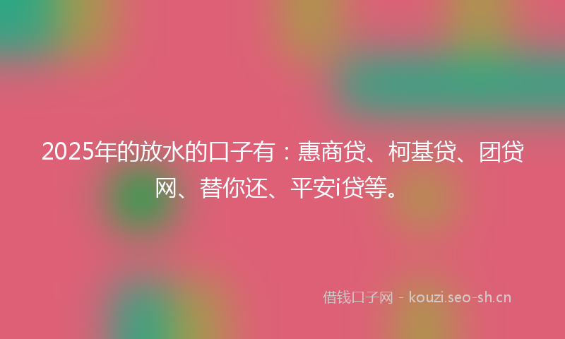 2025年的放水的口子有：惠商贷、柯基贷、团贷网、替你还、平安i贷等。