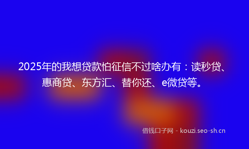 2025年的我想贷款怕征信不过啥办有：读秒贷、惠商贷、东方汇、替你还、e微贷等。