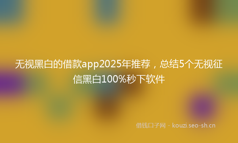 无视黑白的借款app2025年推荐,总结5个无视征信黑白100%秒下软件