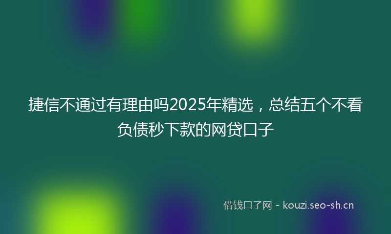 捷信不通过有理由吗2025年精选，总结五个不看负债秒下款的网贷口子