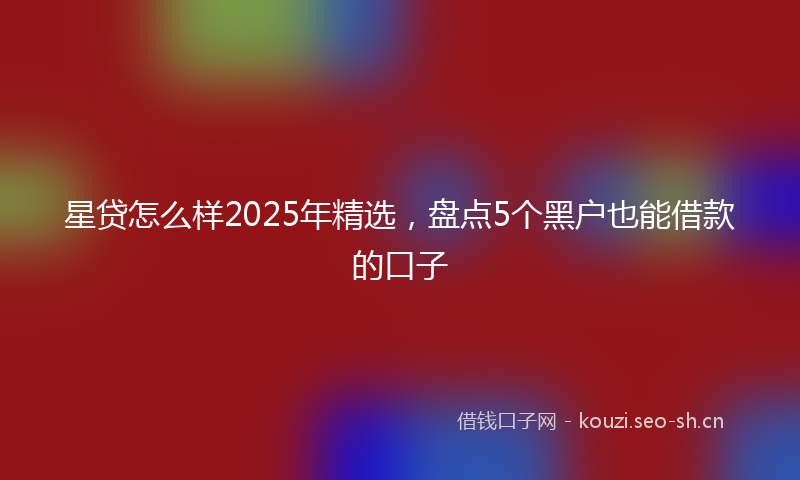 星贷怎么样2025年精选，盘点5个黑户也能借款的口子