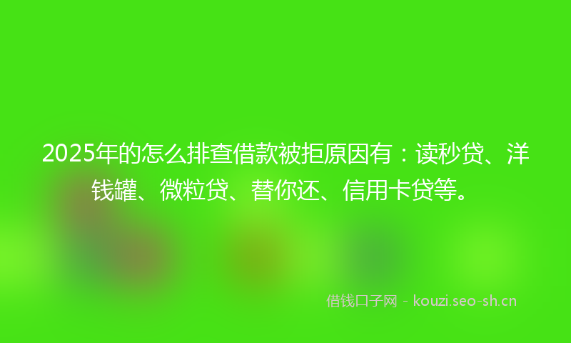 2025年的怎么排查借款被拒原因有：读秒贷、洋钱罐、微粒贷、替你还、信用卡贷等。