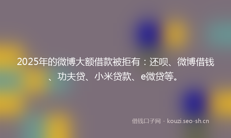 2025年的微博大额借款被拒有：还呗、微博借钱、功夫贷、小米贷款、e微贷等。