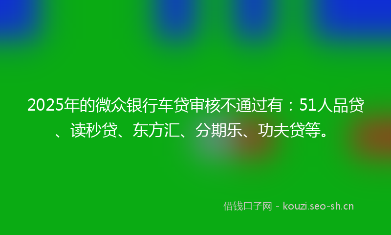 2025年的微众银行车贷审核不通过有:51人品贷、读秒贷、东方汇、分期乐、功夫贷等。