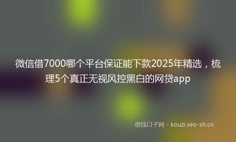 微信借7000哪个平台保证能下款2025年精选，梳理5个真正无视风控黑白的网贷app