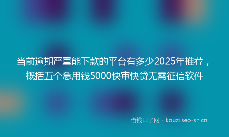 当前逾期严重能下款的平台有多少2025年推荐，概括五个急用钱5000快审快贷无需征信软件