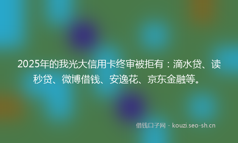2025年的我光大信用卡终审被拒有：滴水贷、读秒贷、微博借钱、安逸花、京东金融等。