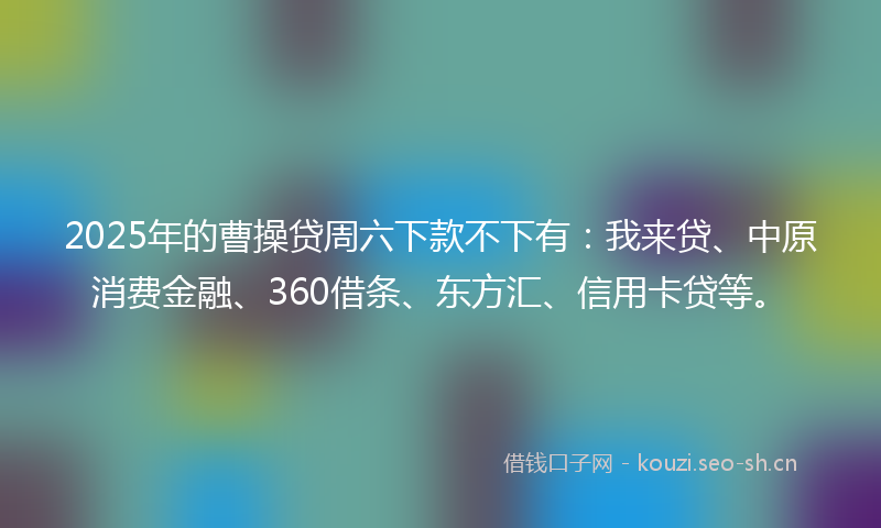 2025年的曹操贷周六下款不下有：我来贷、中原消费金融、360借条、东方汇、信用卡贷等。