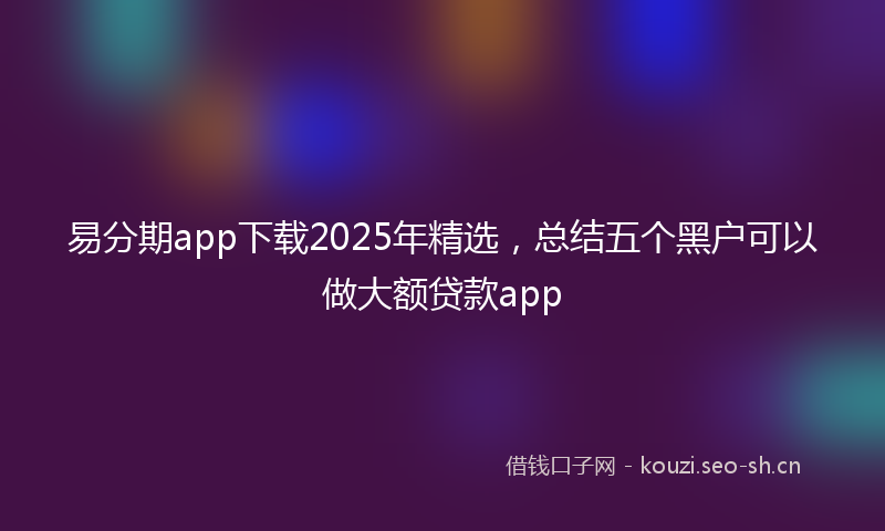 易分期app下载2025年精选，总结五个黑户可以做大额贷款app