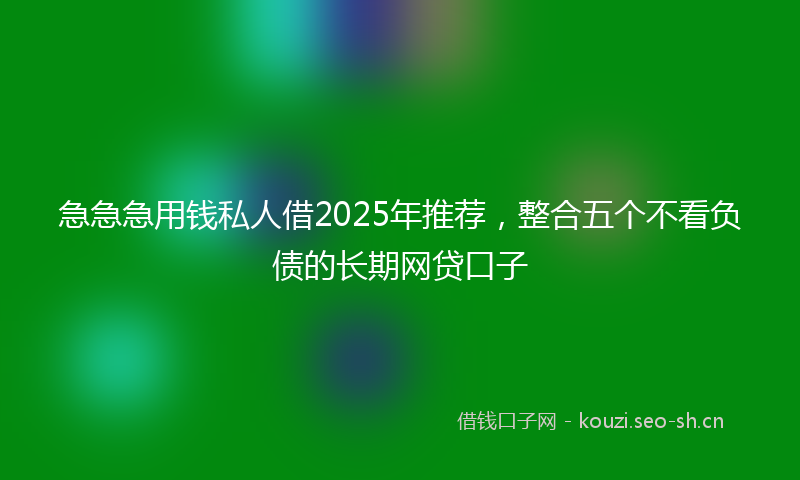 急急急用钱私人借2025年推荐，整合五个不看负债的长期网贷口子