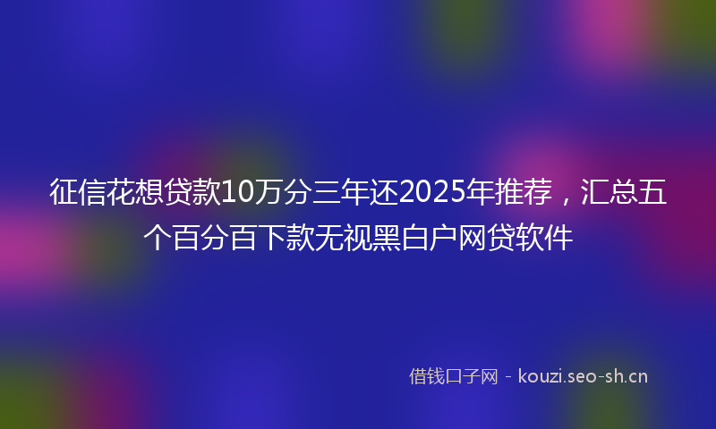 征信花想贷款10万分三年还2025年推荐,汇总五个百分百下款无视黑白户网贷软件