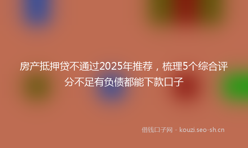 房产抵押贷不通过2025年推荐，梳理5个综合评分不足有负债都能下款口子