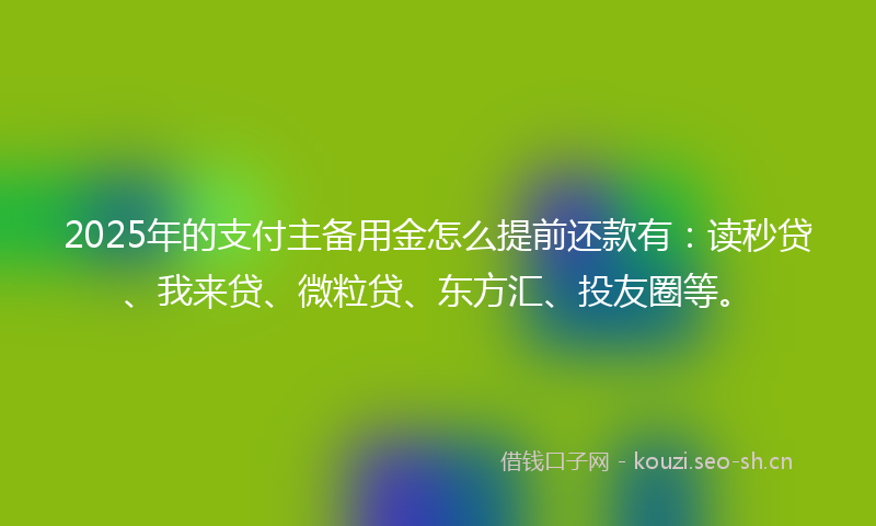2025年的支付主备用金怎么提前还款有：读秒贷、我来贷、微粒贷、东方汇、投友圈等。