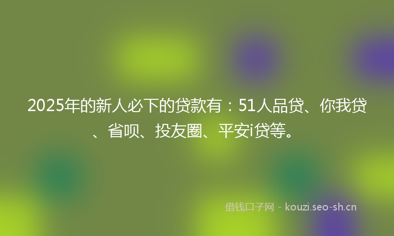 2025年的新人必下的贷款有：51人品贷、你我贷、省呗、投友圈、平安i贷等。