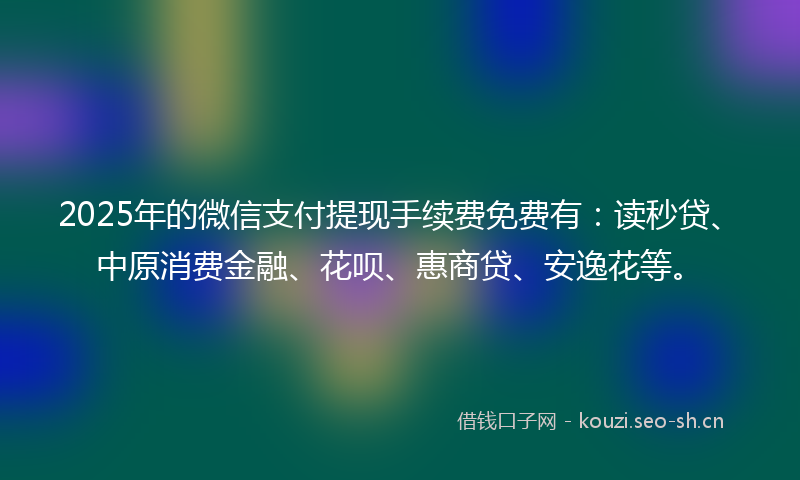 2025年的微信支付提现手续费免费有：读秒贷、中原消费金融、花呗、惠商贷、安逸花等。