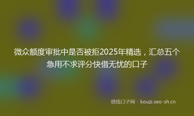 微众额度审批中是否被拒2025年精选，汇总五个急用不求评分快借无忧的口子