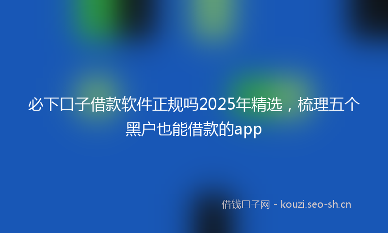 必下口子借款软件正规吗2025年精选，梳理五个黑户也能借款的app