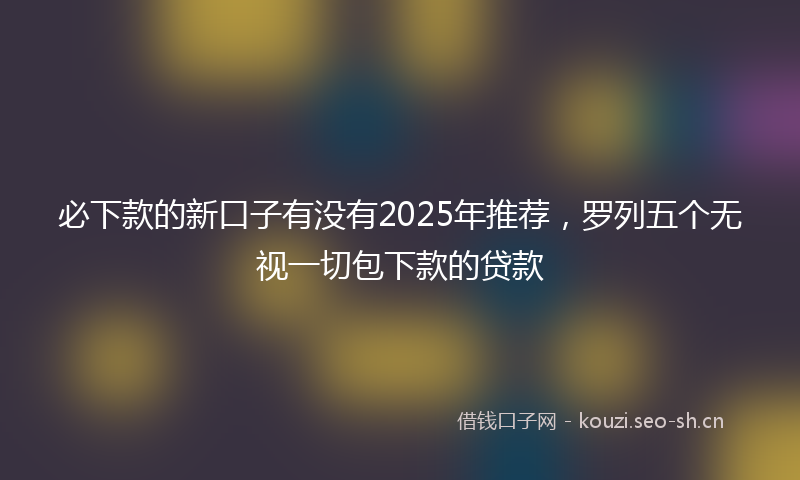 必下款的新口子有没有2025年推荐，罗列五个无视一切包下款的贷款