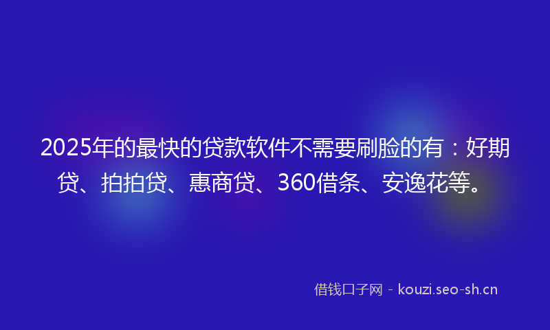 2025年的最快的贷款软件不需要刷脸的有：好期贷、拍拍贷、惠商贷、360借条、安逸花等。