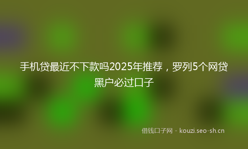 手机贷最近不下款吗2025年推荐,罗列5个网贷黑户必过口子
