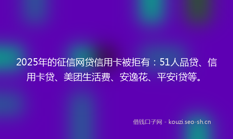 2025年的征信网贷信用卡被拒有：51人品贷、信用卡贷、美团生活费、安逸花、平安i贷等。