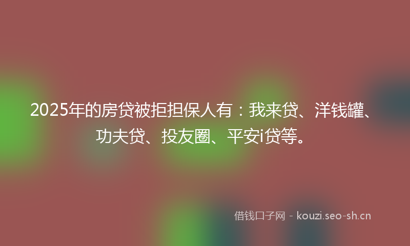 2025年的房贷被拒担保人有：我来贷、洋钱罐、功夫贷、投友圈、平安i贷等。