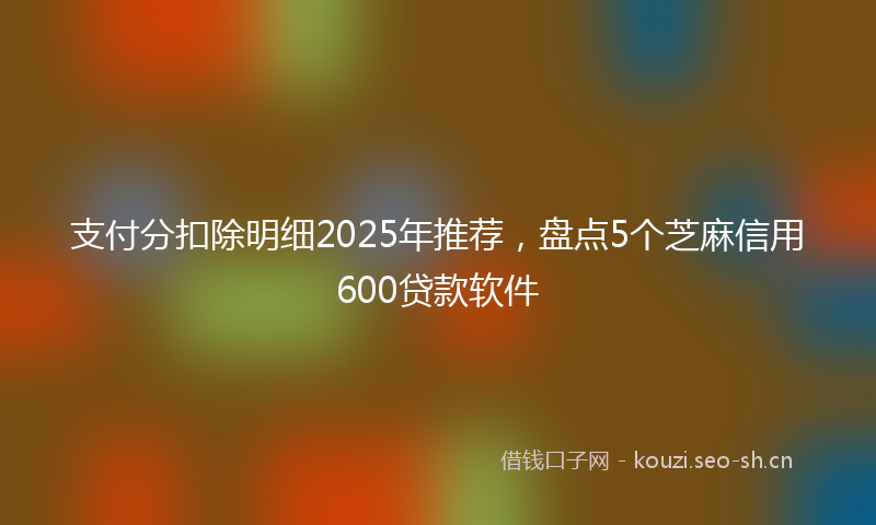 支付分扣除明细2025年推荐，盘点5个芝麻信用600贷款软件