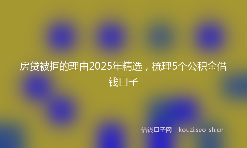 房贷被拒的理由2025年精选，梳理5个公积金借钱口子