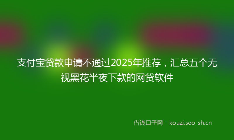 支付宝贷款申请不通过2025年推荐，汇总五个无视黑花半夜下款的网贷软件