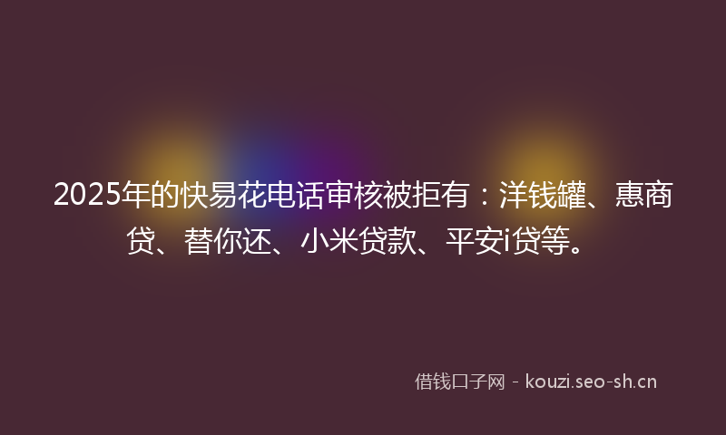 2025年的快易花电话审核被拒有：洋钱罐、惠商贷、替你还、小米贷款、平安i贷等。