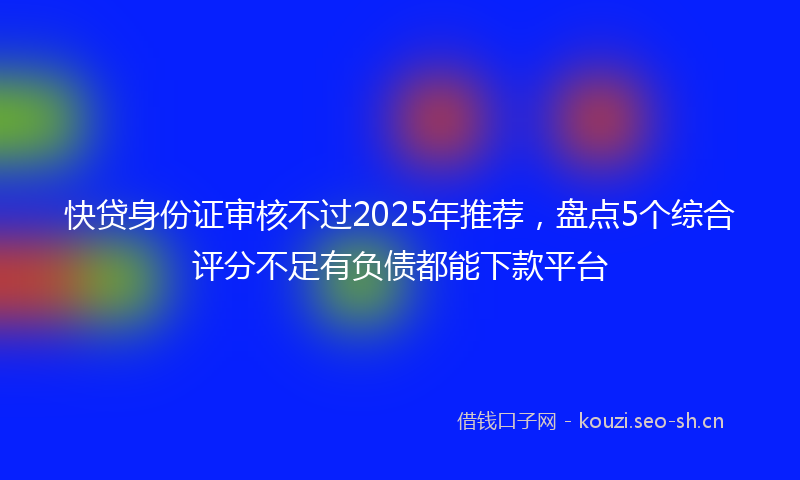 快贷身份证审核不过2025年推荐，盘点5个综合评分不足有负债都能下款平台