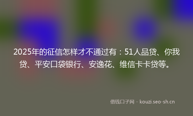 2025年的征信怎样才不通过有：51人品贷、你我贷、平安口袋银行、安逸花、维信卡卡贷等。