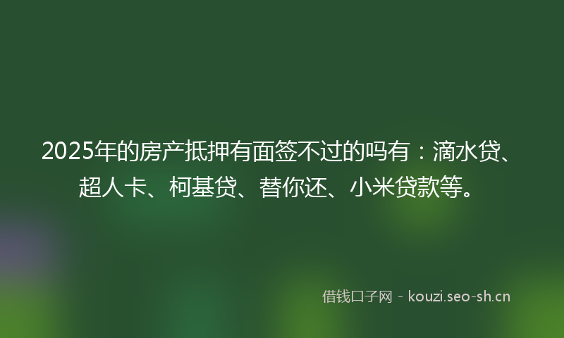 2025年的房产抵押有面签不过的吗有：滴水贷、超人卡、柯基贷、替你还、小米贷款等。