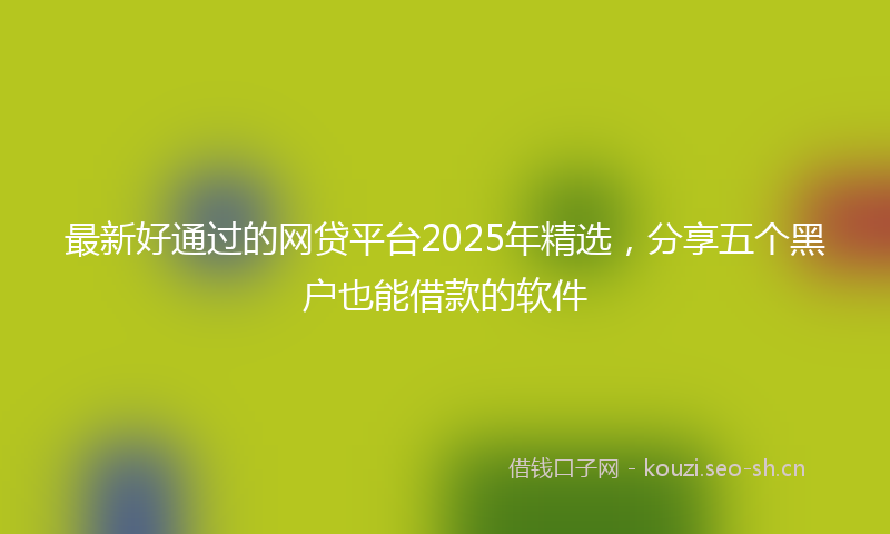 最新好通过的网贷平台2025年精选,分享五个黑户也能借款的软件